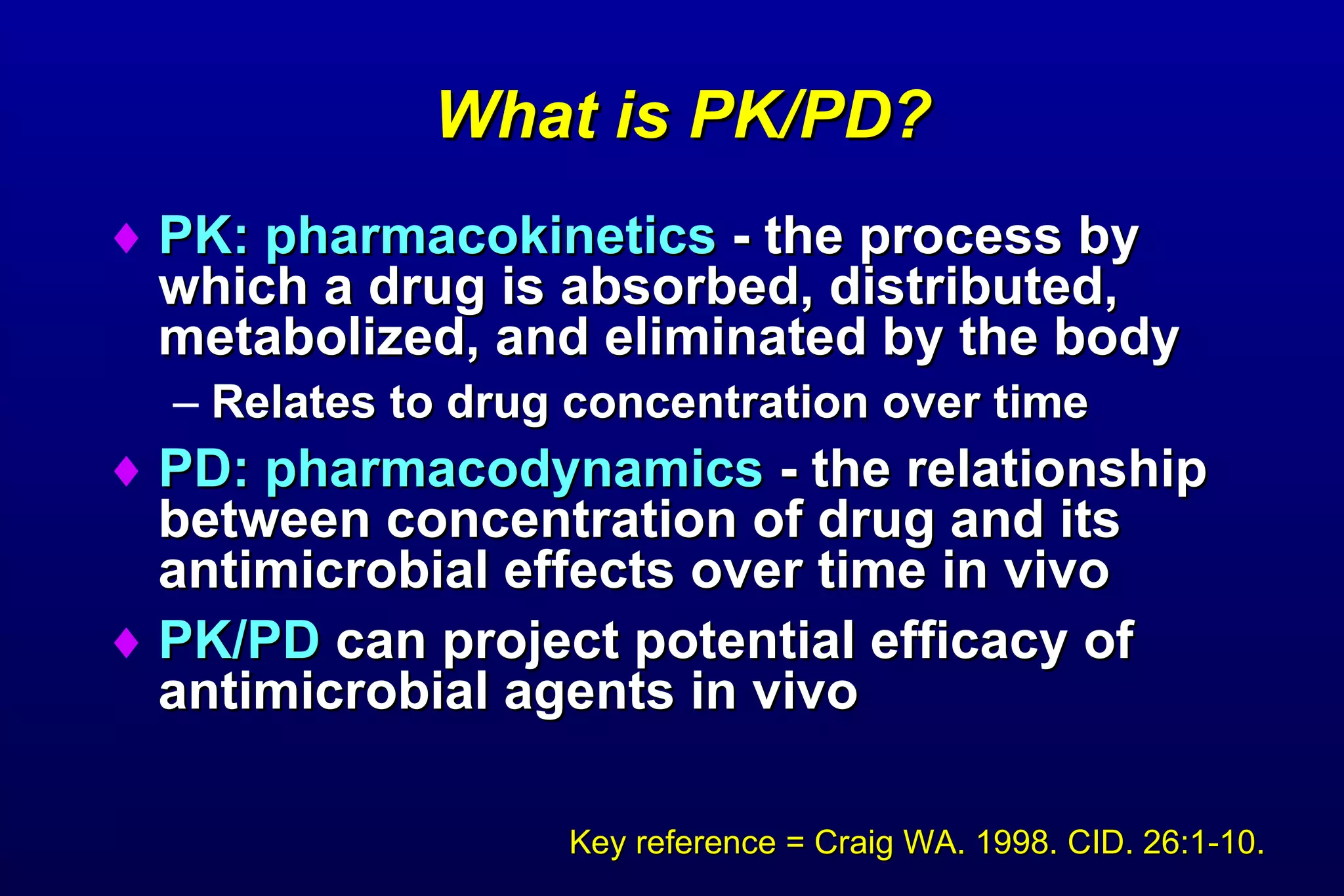 What is PK/PD? PK: pharmacokinetics  - the process by which a drug is absorbed, distributed, metabolized, and eliminated by the body Relates to drug concentration over time PD: pharmacodynamics  - the relationship between concentration of drug and its antimicrobial effects over time in vivo PK/PD  can project potential efficacy of antimicrobial agents in vivo  Key reference = Craig WA. 1998. CID. 26:1-10. 