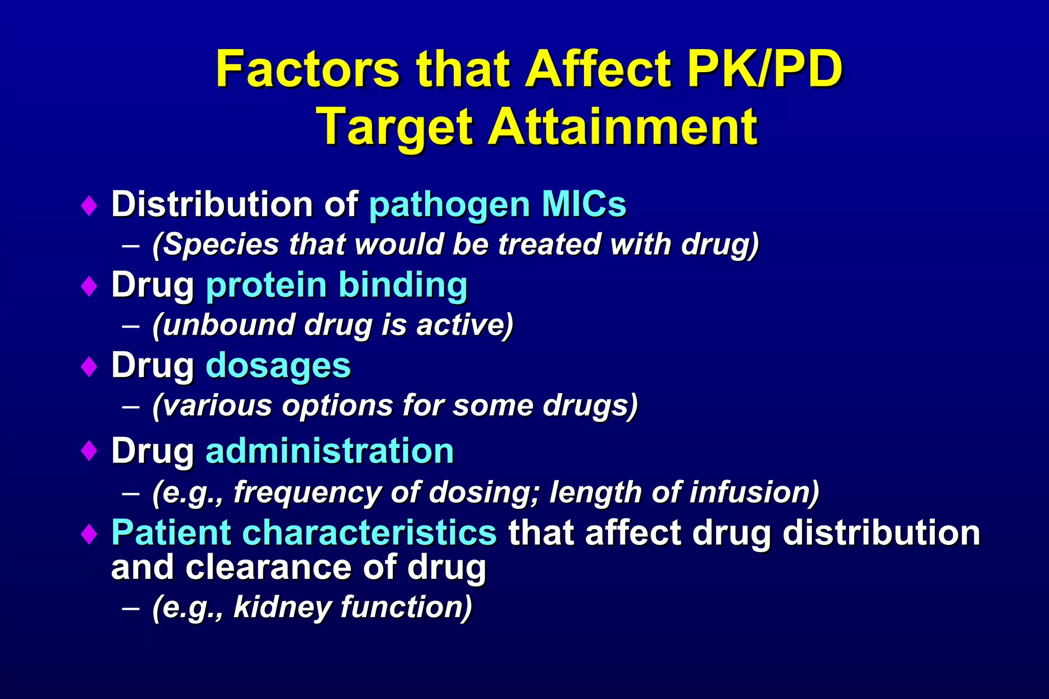 Factors that Affect PK/PD  Target Attainment Distribution of  pathogen MICs (Species that would be treated with drug) Drug  protein binding (unbound drug is active) Drug  dosages (various options for some drugs) Drug  administration   (e.g., frequency of dosing; length of infusion) Patient characteristics  that affect drug distribution and clearance of drug (e.g., kidney function) 