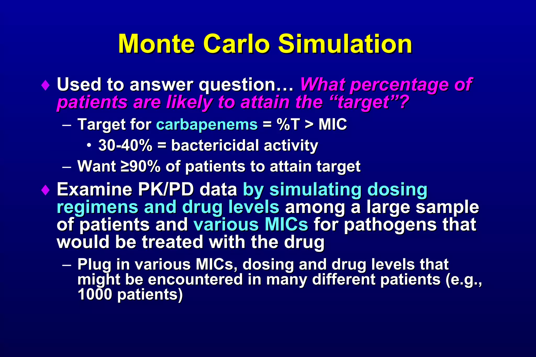 Monte Carlo Simulation   Used to answer question…  What percentage of patients are likely to attain the “target”? Target for  carbapenems  = %T > MIC 30-40% = bactericidal activity Want  ≥ 90% of patients to attain target Examine PK/PD data  by simulating dosing regimens and drug levels  among a large sample of patients and  various MICs  for pathogens that would be treated with the drug Plug in various MICs, dosing and drug levels that might be encountered in many different patients (e.g., 1000 patients) 