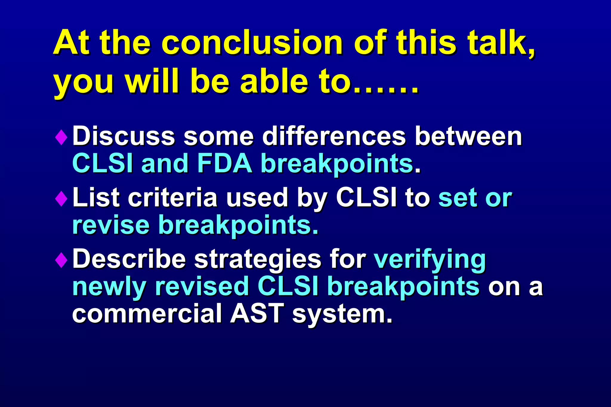 At the conclusion of this talk, you will be able to…… Discuss some differences between  CLSI and FDA breakpoints . List criteria used by CLSI to  set or revise breakpoints. Describe strategies for  verifying newly revised CLSI breakpoints  on a commercial AST system. 