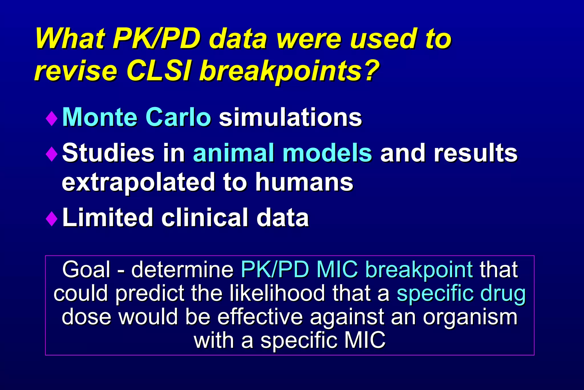 What PK/PD data were used to  revise CLSI breakpoints? Monte Carlo  simulations Studies in  animal models  and results extrapolated to humans Limited clinical data Goal - determine  PK/PD MIC breakpoint  that could predict the likelihood that a  specific drug  dose would be effective against an organism with a specific MIC 