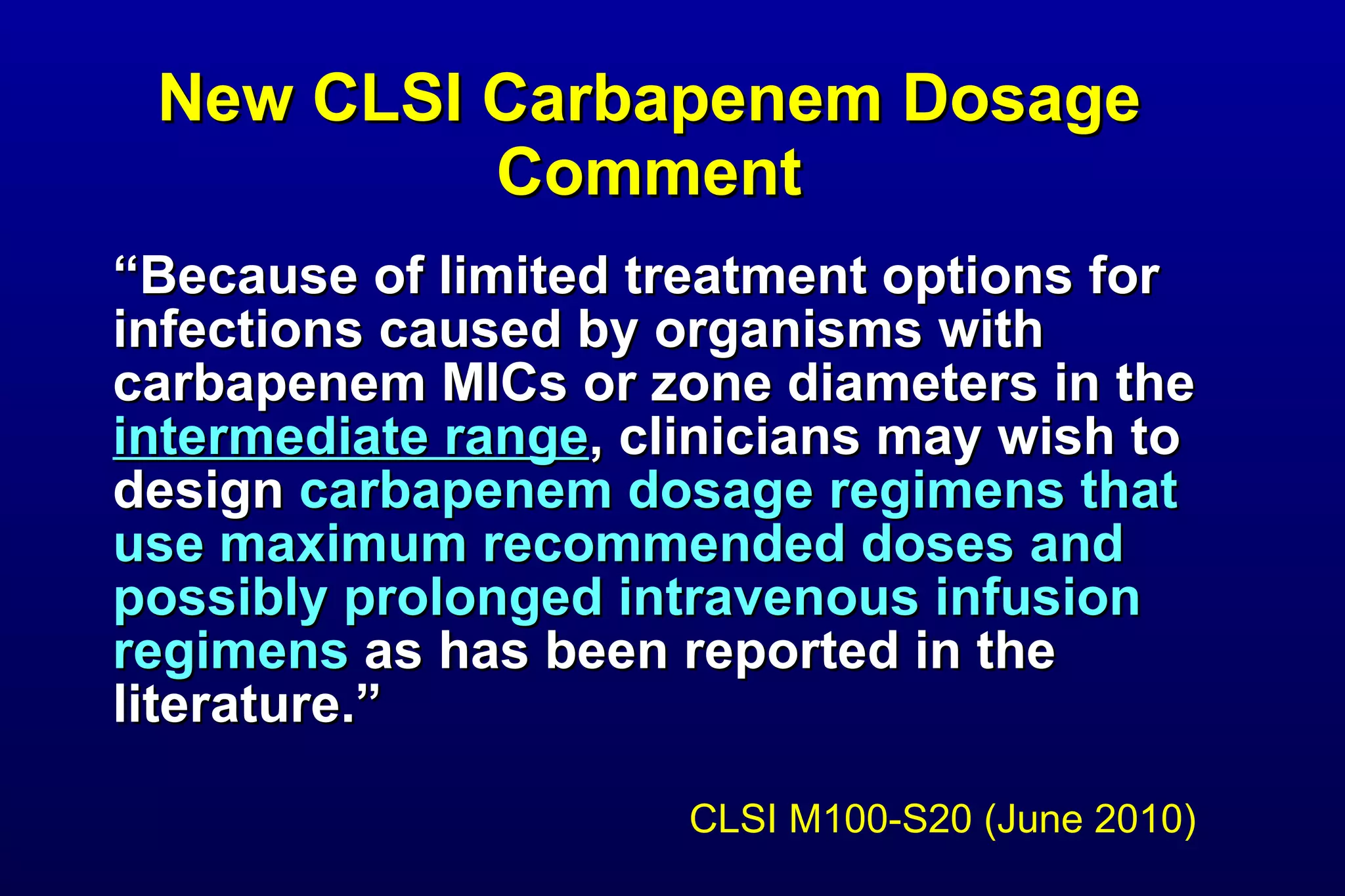 New CLSI Carbapenem Dosage Comment “ Because of limited treatment options for infections caused by organisms with carbapenem MICs or zone diameters in the  intermediate range , clinicians may wish to design  carbapenem dosage regimens that use maximum recommended doses and possibly prolonged intravenous infusion regimens  as has been reported in the literature.” CLSI M100-S20 (June 2010) 