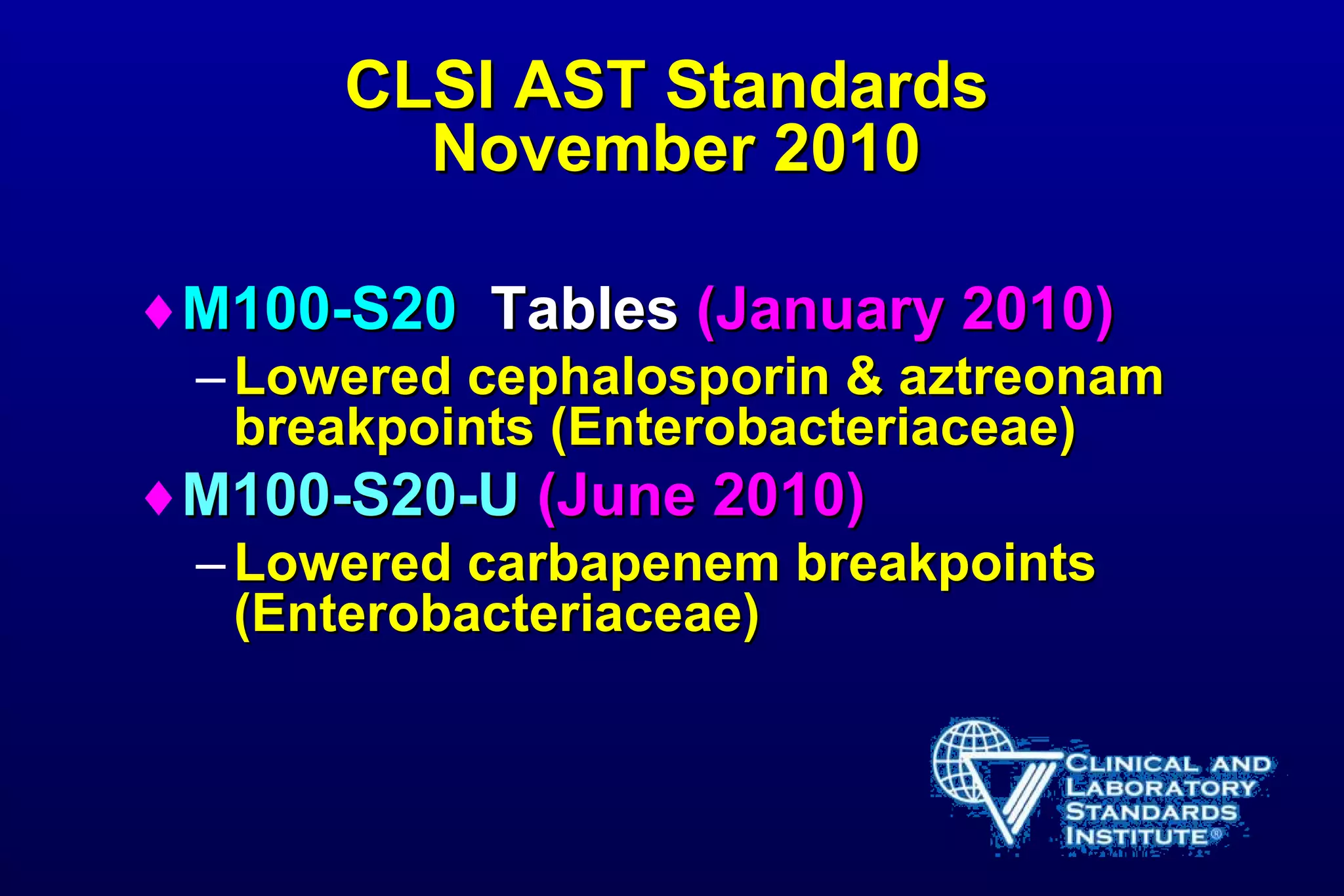CLSI AST Standards  November 2010 M100-S20  Tables  (January 2010) Lowered cephalosporin & aztreonam breakpoints (Enterobacteriaceae) M100-S20-U  (June 2010) Lowered carbapenem breakpoints (Enterobacteriaceae) 
