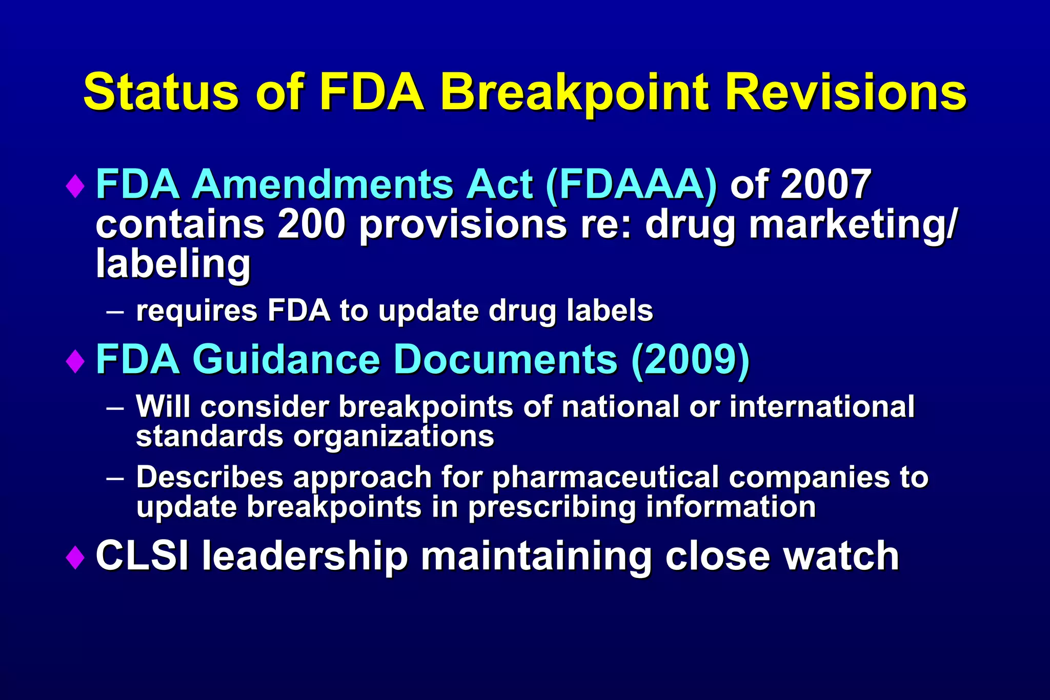 Status of FDA Breakpoint Revisions FDA Amendments Act (FDAAA)  of 2007 contains 200 provisions re: drug marketing/labeling requires FDA to update drug labels FDA Guidance Documents (2009) Will consider breakpoints of national or international standards organizations Describes approach for pharmaceutical companies to update breakpoints in prescribing information CLSI leadership maintaining close watch 