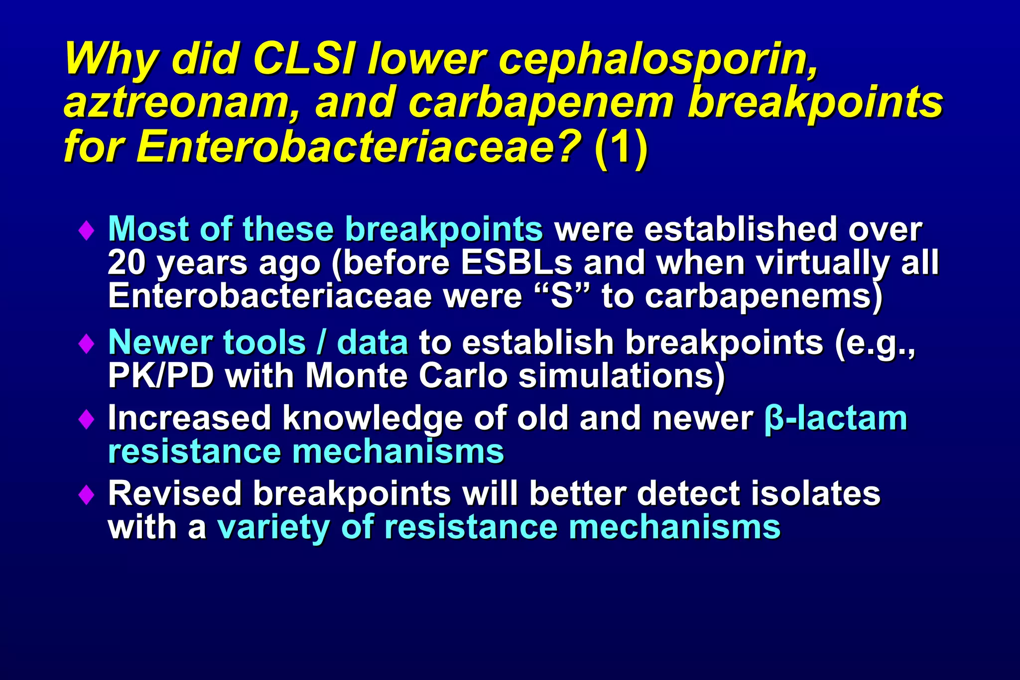Why did CLSI lower cephalosporin, aztreonam, and carbapenem breakpoints for Enterobacteriaceae?  (1)   Most of these breakpoints  were established over 20 years ago (before ESBLs and when virtually all Enterobacteriaceae were “S” to carbapenems) Newer tools / data  to establish breakpoints (e.g., PK/PD with Monte Carlo simulations)  Increased knowledge of old and newer  β -lactam resistance mechanisms Revised breakpoints will better detect isolates with a  variety of resistance mechanisms 