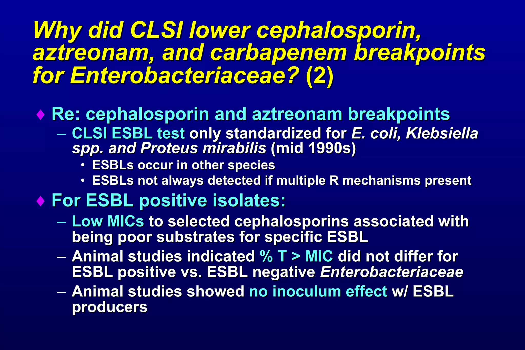 Why did CLSI lower cephalosporin, aztreonam, and carbapenem breakpoints for Enterobacteriaceae?  (2)   Re: cephalosporin and aztreonam breakpoints CLSI ESBL test  only standardized for  E. coli, Klebsiella spp. and Proteus mirabilis  (mid 1990s)   ESBLs occur in other species ESBLs not always detected if multiple R mechanisms present For ESBL positive isolates: Low MICs  to selected cephalosporins associated with being poor substrates for specific ESBL  Animal studies indicated  % T > MIC  did not differ for ESBL positive vs. ESBL negative  Enterobacteriaceae  Animal studies showed  no inoculum effect  w/ ESBL producers 