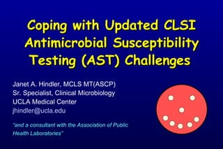 Coping with Updated CLSI Antimicrobial Susceptibility Testing (AST) Challenges     Janet A. Hindler, MCLS MT(ASCP) Sr. Specialist, Clinical Microbiology UCLA Medical Center [email_address] “ and a consultant with the Association of Public Health Laboratories”   