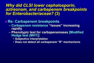 Why did CLSI lower cephalosporin, aztreonam, and carbapenem breakpoints for Enterobacteriaceae?  (3)   Re: Carbapenem breakpoints Carbapenem resistance  “issues” increasing rapidly  Phenotypic test for carbapenemases  [Modified Hodge test (MHT)] Subjective interpretation Does not detect all carbapenem “R” mechanisms 