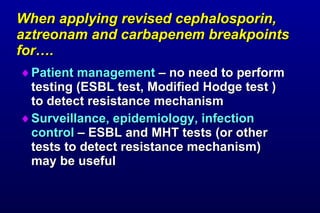 When applying revised cephalosporin, aztreonam and carbapenem breakpoints for…. Patient management – no need to perform testing (ESBL test, Modified Hodge test ) to detect resistance mechanism Surveillance, epidemiology, infection control – ESBL and MHT tests (or other tests to detect resistance mechanism) may be useful