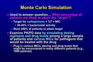 Monte Carlo Simulation Used to answer question… What percentage of patients are likely to attain the “target”? Target for carbapenems = %T > MIC 30-40% = bactericidal activity Want ≥ 90% of patients to attain target Examine PK/PD data by simulating dosing regimens and drug levels among a large sample of patients and various MICs for pathogens that would be treated with the drug Plug in various MICs, dosing and drug levels that might be encountered in many different patients (e.g., 1000 patients)