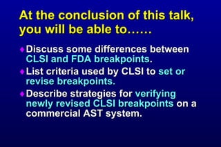 At the conclusion of this talk, you will be able to…… Discuss some differences between CLSI and FDA breakpoints . List criteria used by CLSI to set or revise breakpoints. Describe strategies for verifying newly revised CLSI breakpoints on a commercial AST system.