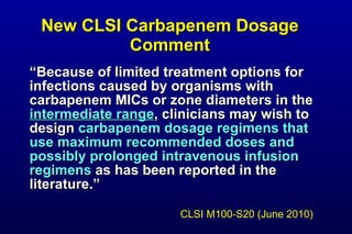 New CLSI Carbapenem Dosage Comment “ Because of limited treatment options for infections caused by organisms with carbapenem MICs or zone diameters in the intermediate range , clinicians may wish to design carbapenem dosage regimens that use maximum recommended doses and possibly prolonged intravenous infusion regimens as has been reported in the literature.” CLSI M100-S20 (June 2010)