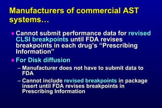Manufacturers of commercial AST systems… Cannot submit performance data for revised CLSI breakpoints until FDA revises breakpoints in each drug’s “Prescribing Information” For Disk diffusion Manufacturer does not have to submit data to FDA Cannot include revised breakpoints in package insert until FDA revises breakpoints in Prescribing Information