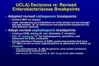 UCLA) Decisions re: Revised Enterobacteriaceae Breakpoints Adopted revised carbapenem breakpoints Perform MHT on request (note: meropenem concentrations on urine panels not low enough; will test isolates “R” to ceftriaxone and piperacillin-tazobactam by disk diffusion method) Adopt revised cephalosporin breakpoints Continue ESBL testing ( E. coli, Klebsiella, P. mirabilis ) Edit “S” results to “R” for cephalosporins, penicillins, and aztreonam for ESBL producers Inform Infectious Diseases of ESBL-producing isolates that have “S” MICs to one or more cephalosporins or aztreonam for follow up Cefazolin Use old breakpoints (S, MIC ≤ 8 µ g/ml) for urine isolates (limitations understood by medical staff) Use revised 2011 breakpoints (S, MIC ≤ 2 µ g/ml) for other isolates