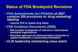Status of FDA Breakpoint Revisions FDA Amendments Act (FDAAA) of 2007 contains 200 provisions re: drug marketing/labeling requires FDA to update drug labels FDA Guidance Documents (2009) Will consider breakpoints of national or international standards organizations Describes approach for pharmaceutical companies to update breakpoints in prescribing information CLSI leadership maintaining close watch