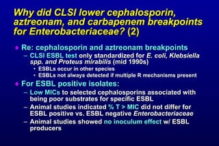Why did CLSI lower cephalosporin, aztreonam, and carbapenem breakpoints for Enterobacteriaceae? (2) Re: cephalosporin and aztreonam breakpoints CLSI ESBL test only standardized for E. coli, Klebsiella spp. and Proteus mirabilis (mid 1990s) ESBLs occur in other species ESBLs not always detected if multiple R mechanisms present For ESBL positive isolates: Low MICs to selected cephalosporins associated with being poor substrates for specific ESBL Animal studies indicated % T > MIC did not differ for ESBL positive vs. ESBL negative Enterobacteriaceae Animal studies showed no inoculum effect w/ ESBL producers
