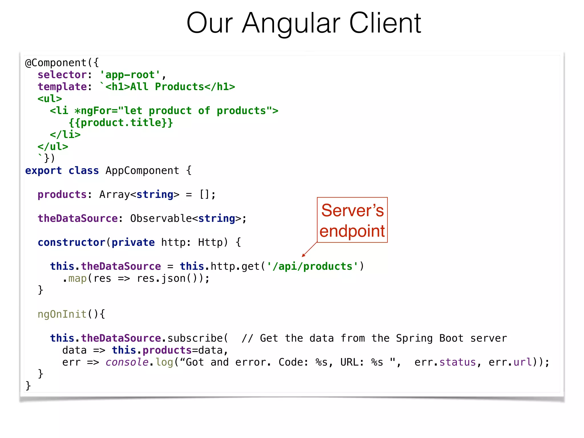 @Component({
selector: 'app-root',
template: `<h1>All Products</h1>
<ul>
<li *ngFor="let product of products">
{{product.title}}
</li>
</ul>
`})
export class AppComponent {
products: Array<string> = [];
theDataSource: Observable<string>;
constructor(private http: Http) {
this.theDataSource = this.http.get('/api/products')
.map(res => res.json());
}
ngOnInit(){
this.theDataSource.subscribe( // Get the data from the Spring Boot server
data => this.products=data,
err => console.log(“Got and error. Code: %s, URL: %s ", err.status, err.url));
}
}
Our Angular Client
Server’s 
endpoint
 