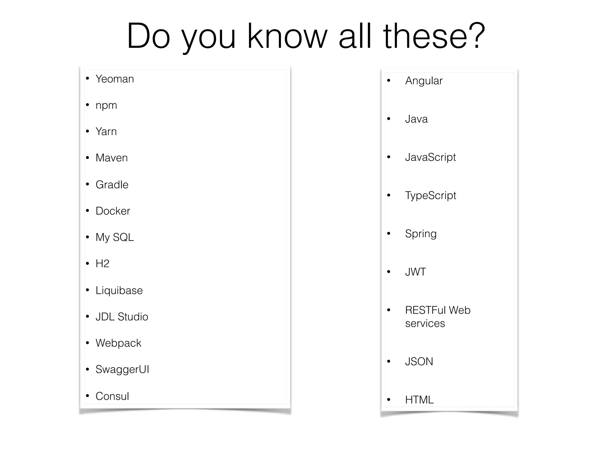 Do you know all these?
• Yeoman
• npm
• Yarn
• Maven
• Gradle
• Docker
• My SQL
• H2
• Liquibase
• JDL Studio
• Webpack
• SwaggerUI
• Consul
• Angular
• Java
• JavaScript
• TypeScript
• Spring
• JWT
• RESTFul Web
services
• JSON
• HTML
 