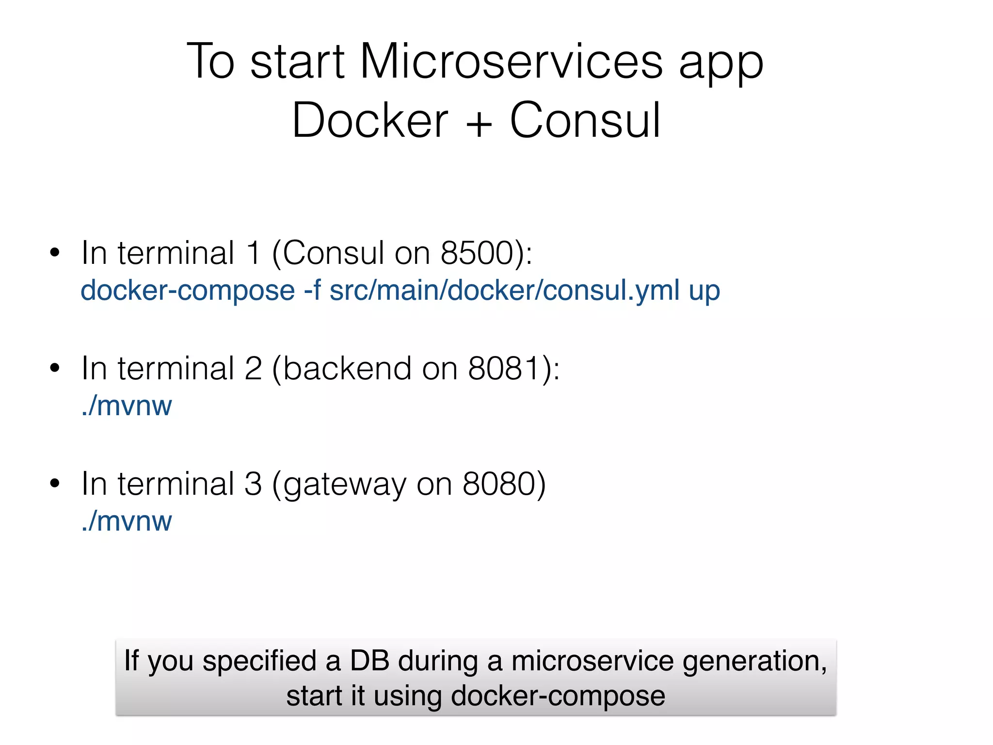 To start Microservices app  
Docker + Consul
• In terminal 1 (Consul on 8500):  
docker-compose -f src/main/docker/consul.yml up
• In terminal 2 (backend on 8081): 
./mvnw
• In terminal 3 (gateway on 8080) 
./mvnw
If you speciﬁed a DB during a microservice generation,  
start it using docker-compose
 