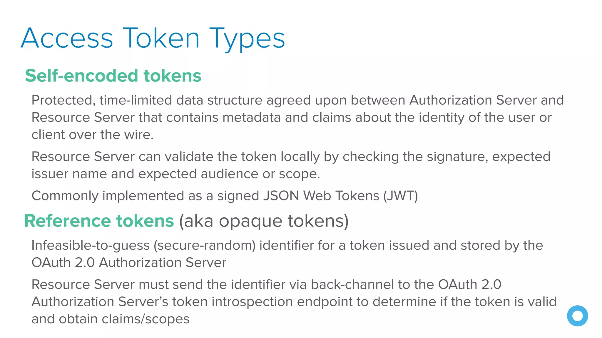 Access Token Types
Self-encoded tokens
Protected, time-limited data structure agreed upon between Authorization Server and
Resource Server that contains metadata and claims about the identity of the user or
client over the wire.
Resource Server can validate the token locally by checking the signature, expected
issuer name and expected audience or scope.
Commonly implemented as a signed JSON Web Tokens (JWT)
Reference tokens (aka opaque tokens)
Infeasible-to-guess (secure-random) identifier for a token issued and stored by the
OAuth 2.0 Authorization Server
Resource Server must send the identifier via back-channel to the OAuth 2.0
Authorization Server’s token introspection endpoint to determine if the token is valid
and obtain claims/scopes
 