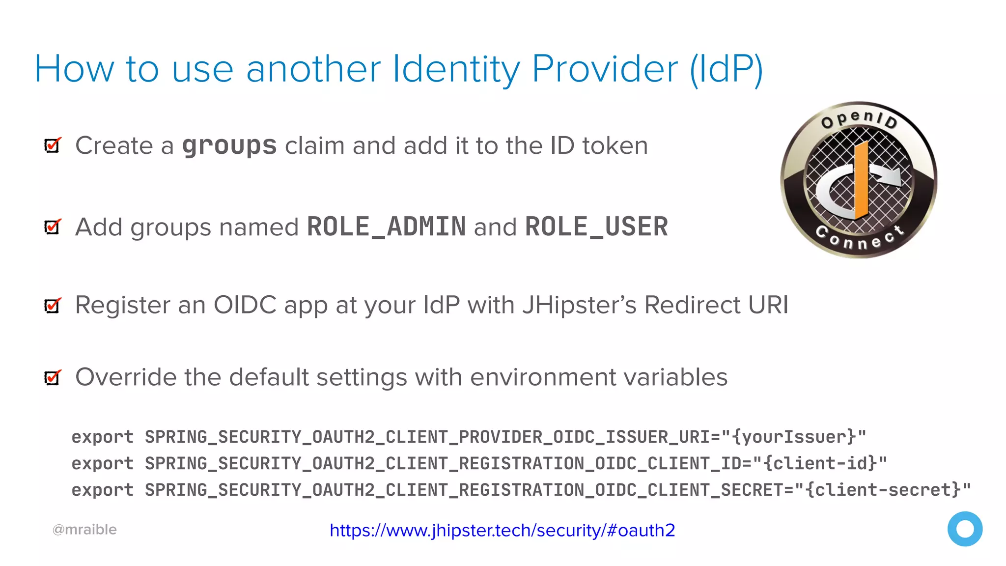 @mraible
How to use another Identity Provider (IdP)
Create a groups claim and add it to the ID token
Add groups named ROLE_ADMIN and ROLE_USER

Register an OIDC app at your IdP with JHipster’s Redirect URI
Override the default settings with environment variables
export SPRING_SECURITY_OAUTH2_CLIENT_PROVIDER_OIDC_ISSUER_URI="{yourIssuer}"

export SPRING_SECURITY_OAUTH2_CLIENT_REGISTRATION_OIDC_CLIENT_ID="{client-id}"

export SPRING_SECURITY_OAUTH2_CLIENT_REGISTRATION_OIDC_CLIENT_SECRET="{client-secret}"
https://www.jhipster.tech/security/#oauth2
 