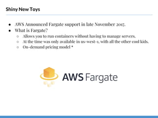 Shiny New Toys
● AWS Announced Fargate support in late November 2017.
● What is Fargate?
○ Allows you to run containers without having to manage servers.
○ At the time was only available in us-west-1, with all the other cool kids.
○ On-demand pricing model *
 
