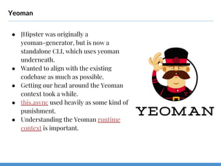 Yeoman
● JHipster was originally a
yeoman-generator, but is now a
standalone CLI, which uses yeoman
underneath.
● Wanted to align with the existing
codebase as much as possible.
● Getting our head around the Yeoman
context took a while.
● this.async used heavily as some kind of
punishment.
● Understanding the Yeoman runtime
context is important.
 