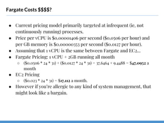 Fargate Costs $$$$?
● Current pricing model primarily targeted at infrequent (ie, not
continuously running) processes.
● Price per vCPU is $0.00001406 per second ($0.0506 per hour) and
per GB memory is $0.00000353 per second ($0.0127 per hour).
● Assuming that 1 vCPU is the same between Fargate and EC2...
● Fargate Pricing: 1 vCPU + 2GB running all month
○ ($0.0506 * 24 * 31) + ($0.0127 * 24 * 31) = 37.6464 + 9.4488 = $47.0952 a
month
● EC2 Pricing
○ ($0.023 * 24 * 31) = $17.112 a month.
● However if you’re allergic to any kind of system management, that
might look like a bargain.
 