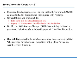 Secure Access to Aurora Part 1
● Password for database access. Can use IAM with Aurora with MySQL
compatibility, but doesn't work with Aurora with Postgres.
● General things you shouldn’t do:
○ Bake them into the CloudFormation file.
○ Expose via Environment Variables in the Task Definition.
● Decided on AWS Systems Manager (SSM) SecureString to store the
password. Unfortunately not directly supported by CloudFormation.
● Our Solution: Asks for the database password once, stores it in SSM.
When needed for subsequent executions of the CloudFormation
script, it reads it back in.
 