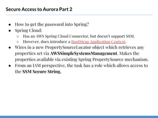 Secure Access to Aurora Part 2
● How to get the password into Spring?
● Spring Cloud:
○ Has an AWS Spring Cloud Connector, but doesn’t support SSM.
○ However, does introduce a BootStrap Application Context.
● Wires in a new PropertySourceLocator object which retrieves any
properties set via AWSSimpleSystemsManagement. Makes the
properties available via existing Spring PropertySource mechanism.
● From an IAM perspective, the task has a role which allows access to
the SSM Secure String.
 