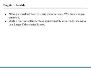 Fargate != Lambda
● Although you don’t have to worry about servers, AWS does, and you
can see it.
● Startup time for a JHipster task approximately 40 seconds. Seems to
take longer if the cluster is new.
 