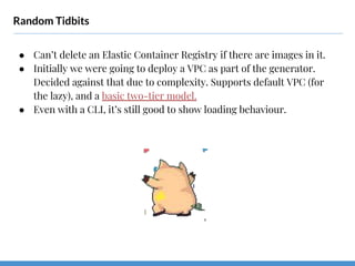 Random Tidbits
● Can’t delete an Elastic Container Registry if there are images in it.
● Initially we were going to deploy a VPC as part of the generator.
Decided against that due to complexity. Supports default VPC (for
the lazy), and a basic two-tier model.
● Even with a CLI, it’s still good to show loading behaviour.
 