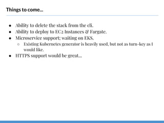 Things to come...
● Ability to delete the stack from the cli.
● Ability to deploy to EC2 Instances & Fargate.
● Microservice support; waiting on EKS.
○ Existing Kubernetes generator is heavily used, but not as turn-key as I
would like.
● HTTPS support would be great...
 