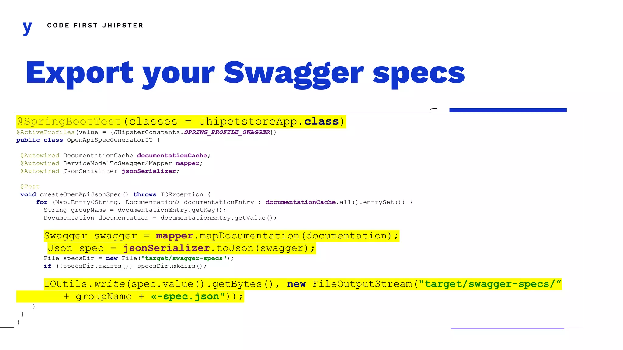 C O D E F I R S T J H I P S T E R
Export your Swagger specs
UserJWTController
AccountResource
UserResource
Entity1Resource
Entity1ResourceExt
CustomController1
CustomController2
UserResourceExt
account-spec.json
default-spec.json
account-spec.json
@SpringBootTest(classes = JhipetstoreApp.class)
@ActiveProfiles(value = {JHipsterConstants.SPRING_PROFILE_SWAGGER})
public class OpenApiSpecGeneratorIT {
@Autowired DocumentationCache documentationCache;
@Autowired ServiceModelToSwagger2Mapper mapper;
@Autowired JsonSerializer jsonSerializer;
@Test
void createOpenApiJsonSpec() throws IOException {
for (Map.Entry<String, Documentation> documentationEntry : documentationCache.all().entrySet()) {
String groupName = documentationEntry.getKey();
Documentation documentation = documentationEntry.getValue();
Swagger swagger = mapper.mapDocumentation(documentation);
Json spec = jsonSerializer.toJson(swagger);
File specsDir = new File("target/swagger-specs");
if (!specsDir.exists()) specsDir.mkdirs();
IOUtils.write(spec.value().getBytes(), new FileOutputStream("target/swagger-specs/”
+ groupName + «-spec.json"));
}
}
}
 
