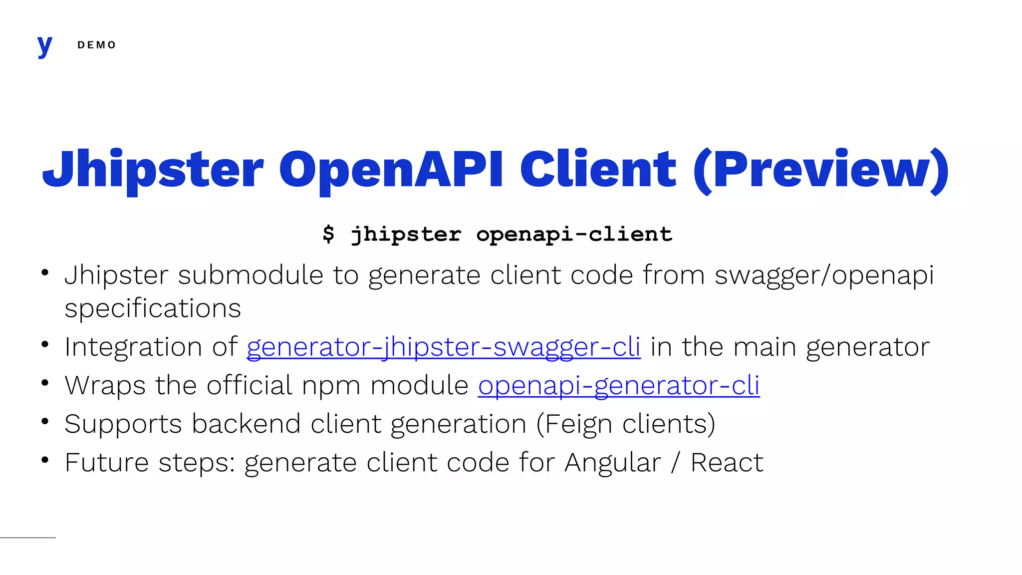 D E M O
• Jhipster submodule to generate client code from swagger/openapi
specifications
• Integration of generator-jhipster-swagger-cli in the main generator
• Wraps the official npm module openapi-generator-cli
• Supports backend client generation (Feign clients)
• Future steps: generate client code for Angular / React
Jhipster OpenAPI Client (Preview)
$ jhipster openapi-client
 