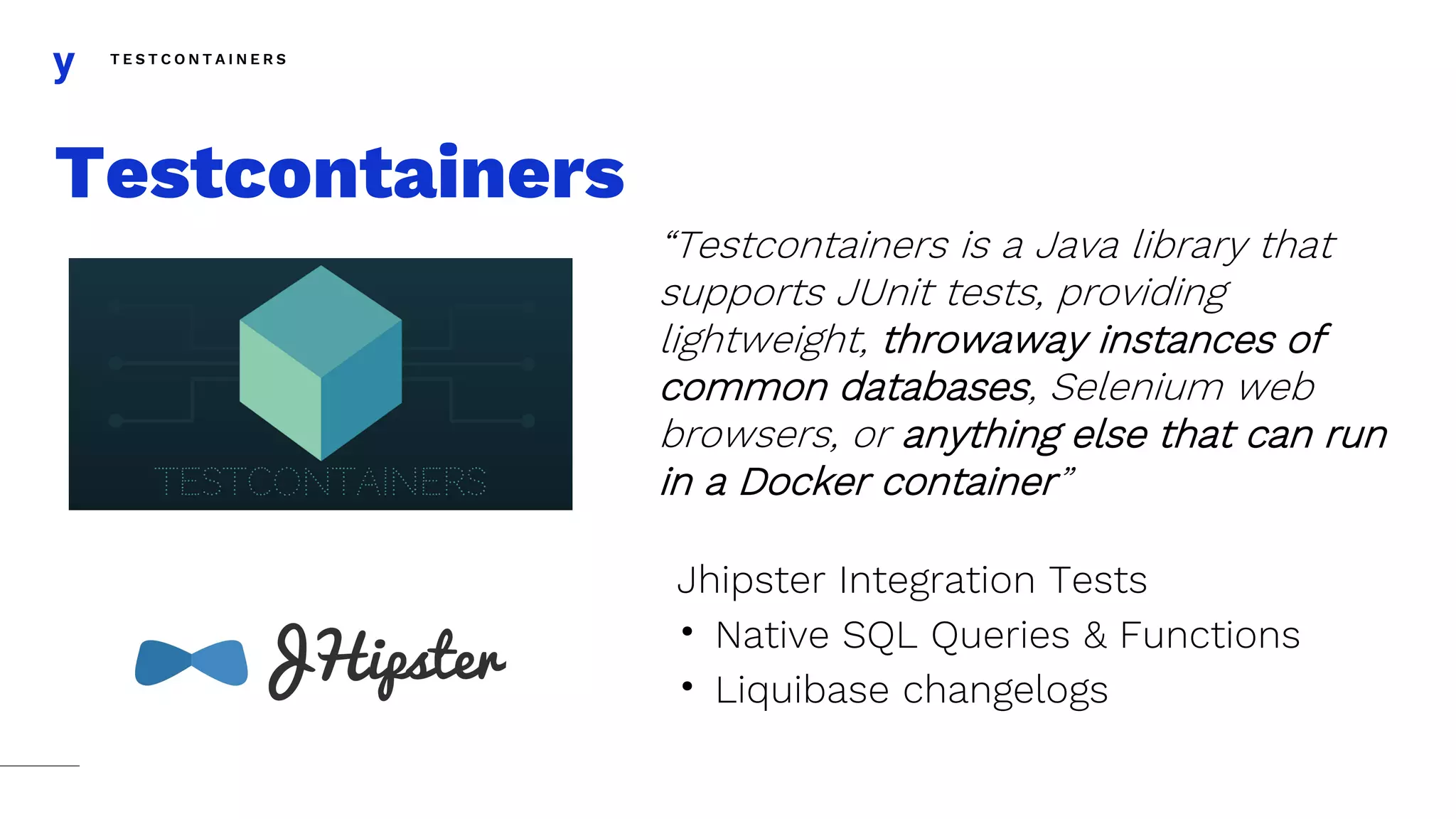 T E S T C O N T A I N E R S
Testcontainers
“Testcontainers is a Java library that
supports JUnit tests, providing
lightweight, throwaway instances of
common databases, Selenium web
browsers, or anything else that can run
in a Docker container”
Jhipster Integration Tests
• Native SQL Queries & Functions
• Liquibase changelogs
 