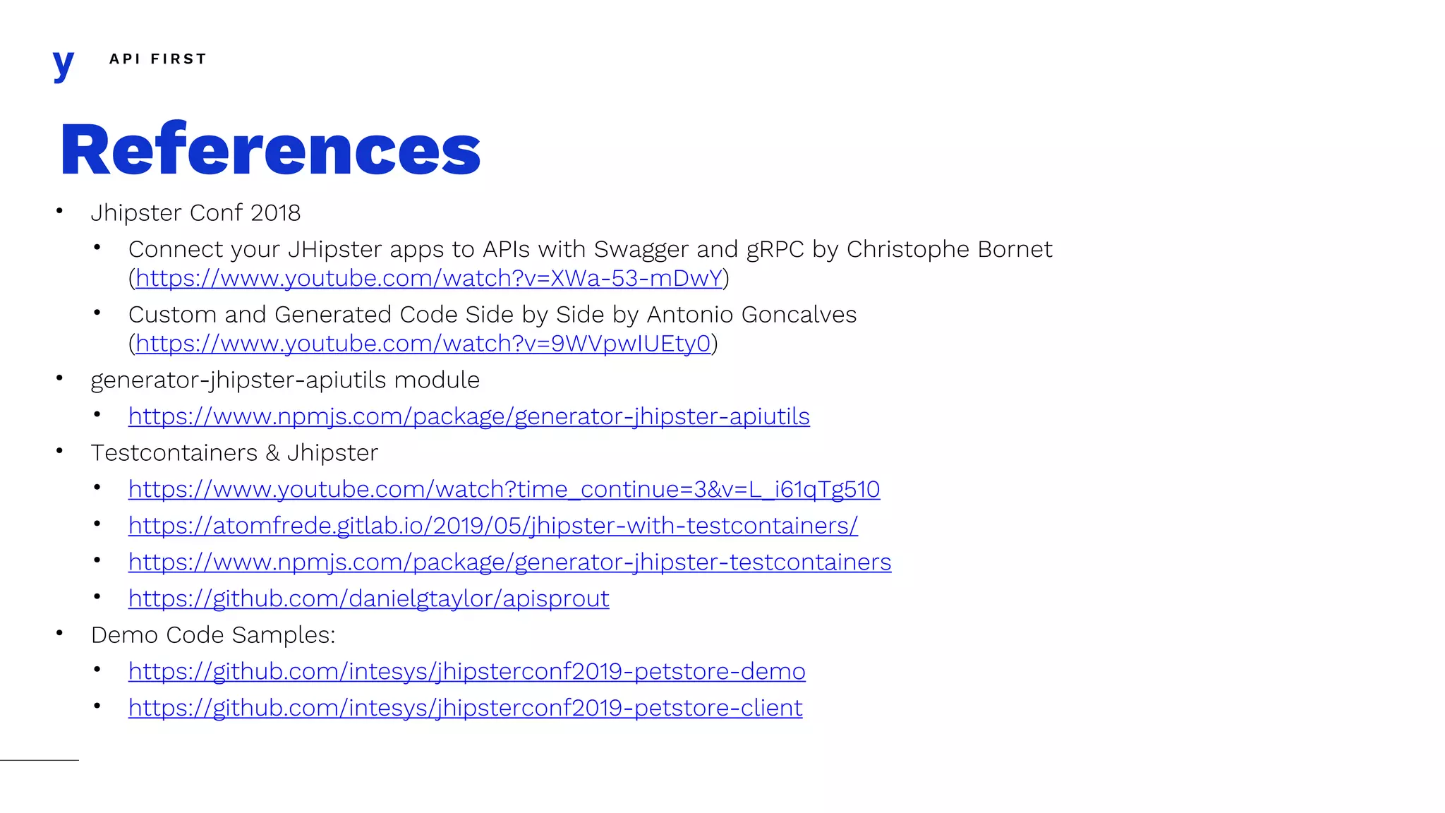 A P I F I R S T
• Jhipster Conf 2018
• Connect your JHipster apps to APIs with Swagger and gRPC by Christophe Bornet
(https://www.youtube.com/watch?v=XWa-53-mDwY)
• Custom and Generated Code Side by Side by Antonio Goncalves
(https://www.youtube.com/watch?v=9WVpwIUEty0)
• generator-jhipster-apiutils module
• https://www.npmjs.com/package/generator-jhipster-apiutils
• Testcontainers & Jhipster
• https://www.youtube.com/watch?time_continue=3&v=L_i61qTg510
• https://atomfrede.gitlab.io/2019/05/jhipster-with-testcontainers/
• https://www.npmjs.com/package/generator-jhipster-testcontainers
• https://github.com/danielgtaylor/apisprout
• Demo Code Samples:
• https://github.com/intesys/jhipsterconf2019-petstore-demo
• https://github.com/intesys/jhipsterconf2019-petstore-client
References
 