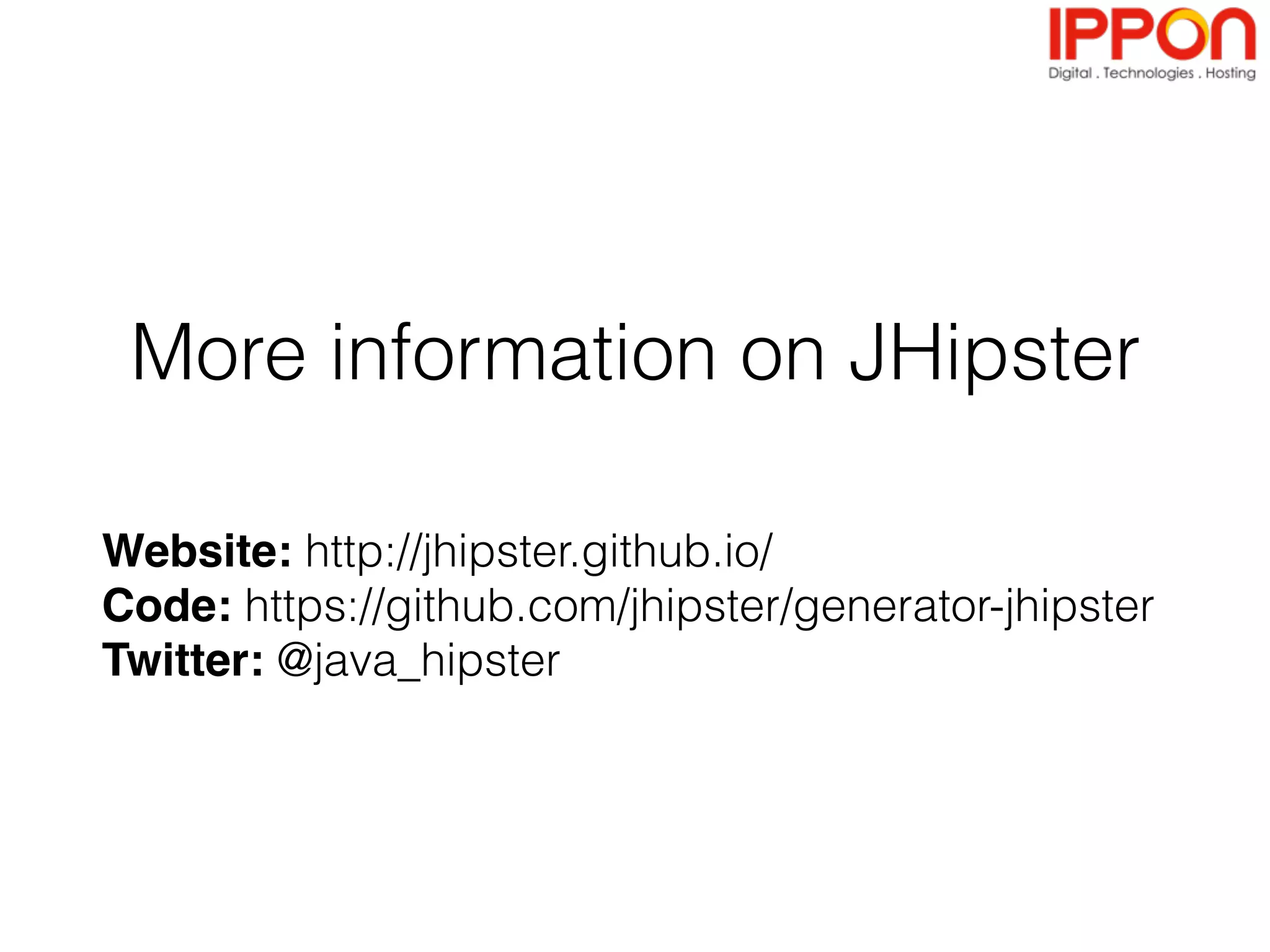 - Videos & tutorials
- http://jhipster.github.io/video-tutorial/
- JDL Studio: online & free graphical editor for JHipster
projects
- http://jhipster.github.io/jdl-studio/
- JHipster Marketplace: specialized modules, free for everyone
to use
- http://jhipster.github.io/modules/marketplace
- JHipster Meetups and conferences
- News section at https://jhipster.github.io/
Where to go next?