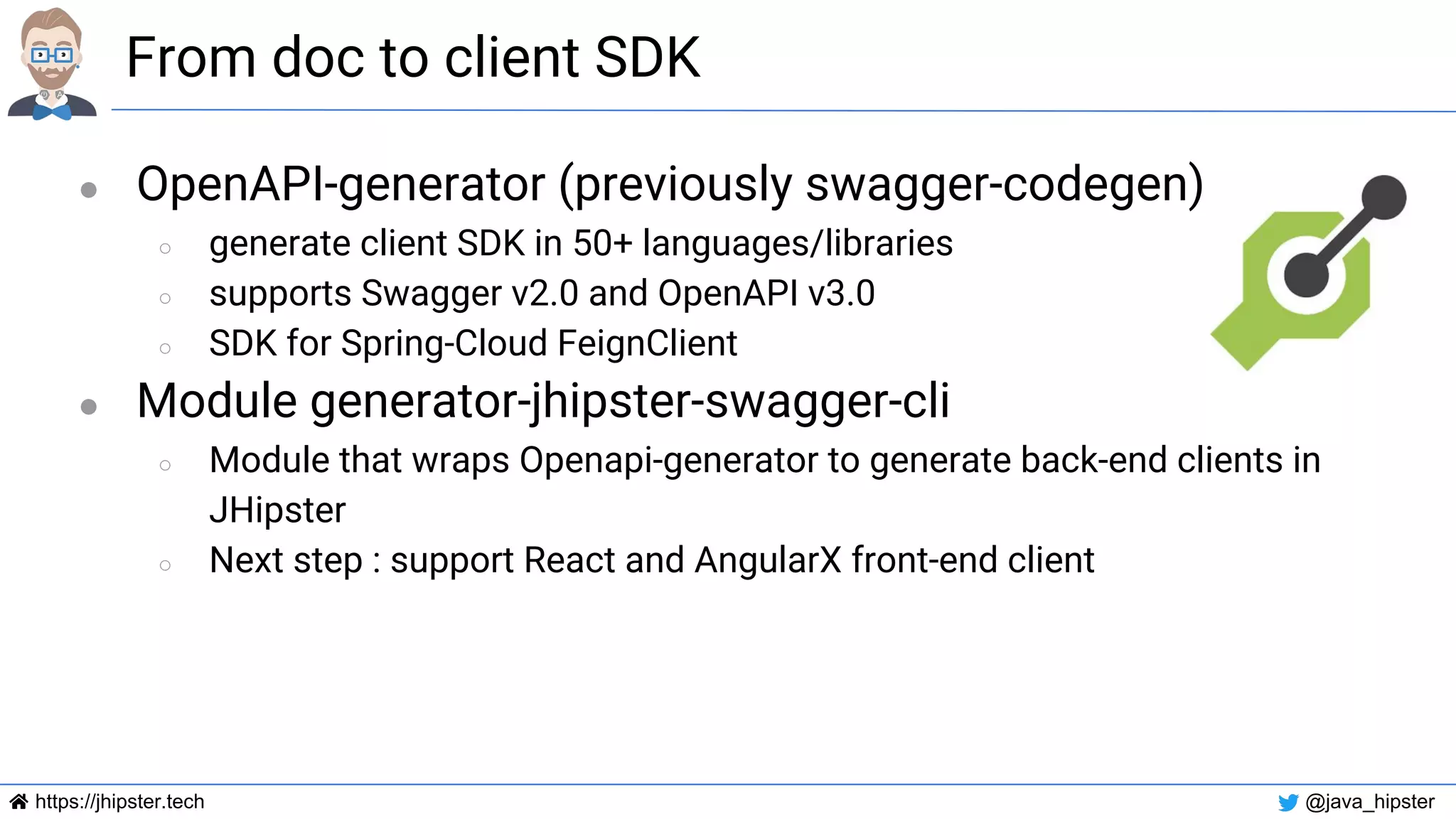 https://jhipster.tech @java_hipster
From doc to client SDK
● OpenAPI-generator (previously swagger-codegen)
○ generate client SDK in 50+ languages/libraries
○ supports Swagger v2.0 and OpenAPI v3.0
○ SDK for Spring-Cloud FeignClient
● Module generator-jhipster-swagger-cli
○ Module that wraps Openapi-generator to generate back-end clients in
JHipster
○ Next step : support React and AngularX front-end client
 