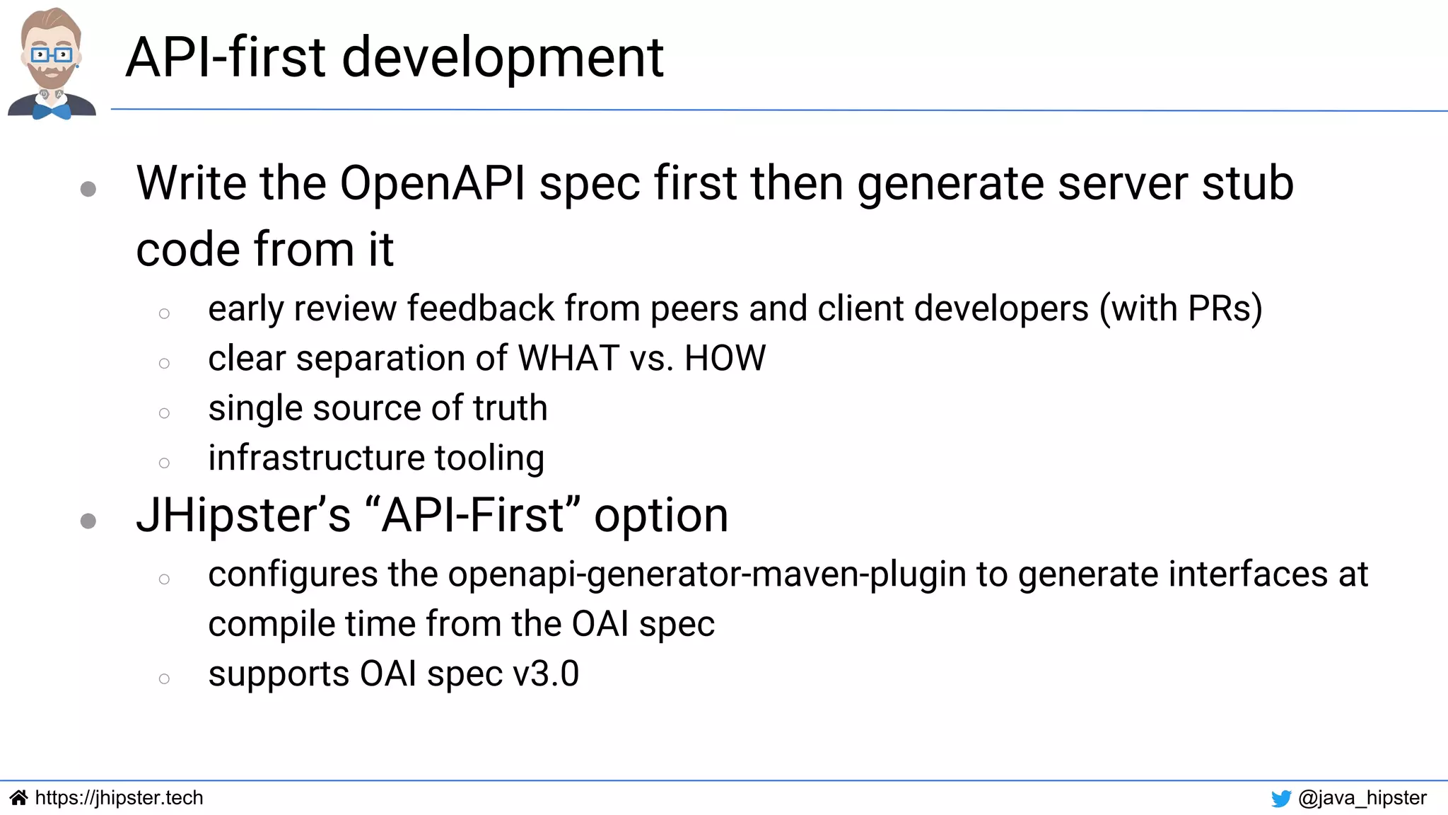 https://jhipster.tech @java_hipster
API-first development
● Write the OpenAPI spec first then generate server stub
code from it
○ early review feedback from peers and client developers (with PRs)
○ clear separation of WHAT vs. HOW
○ single source of truth
○ infrastructure tooling
● JHipster’s “API-First” option
○ configures the openapi-generator-maven-plugin to generate interfaces at
compile time from the OAI spec
○ supports OAI spec v3.0
 