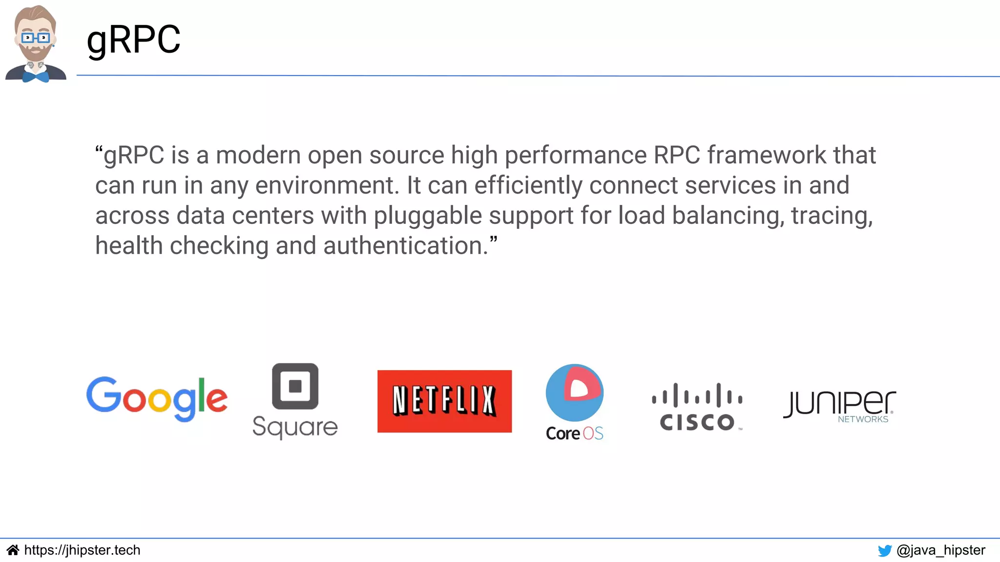 https://jhipster.tech @java_hipster
gRPC
“gRPC is a modern open source high performance RPC framework that
can run in any environment. It can efficiently connect services in and
across data centers with pluggable support for load balancing, tracing,
health checking and authentication.”
 