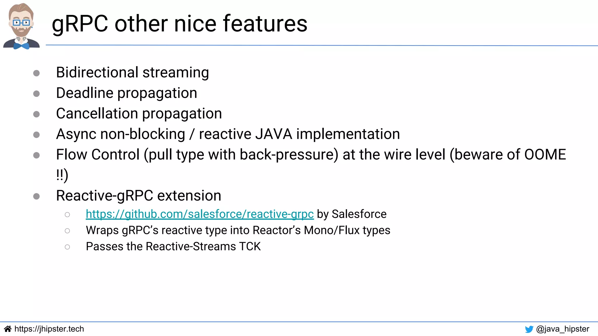 https://jhipster.tech @java_hipster
gRPC other nice features
● Bidirectional streaming
● Deadline propagation
● Cancellation propagation
● Async non-blocking / reactive JAVA implementation
● Flow Control (pull type with back-pressure) at the wire level (beware of OOME
!!)
● Reactive-gRPC extension
○ https://github.com/salesforce/reactive-grpc by Salesforce
○ Wraps gRPC’s reactive type into Reactor’s Mono/Flux types
○ Passes the Reactive-Streams TCK
 
