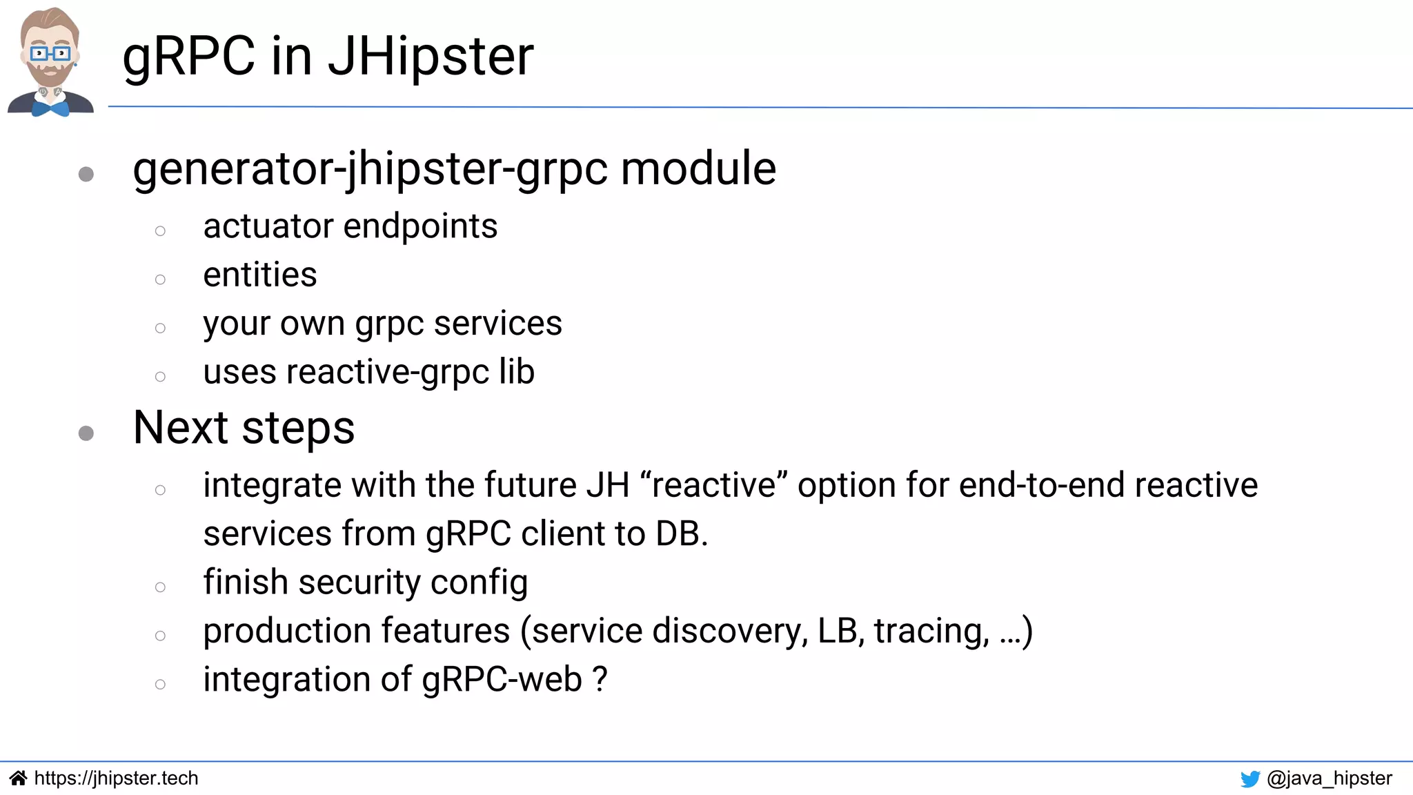 https://jhipster.tech @java_hipster
gRPC in JHipster
● generator-jhipster-grpc module
○ actuator endpoints
○ entities
○ your own grpc services
○ uses reactive-grpc lib
● Next steps
○ integrate with the future JH “reactive” option for end-to-end reactive
services from gRPC client to DB.
○ finish security config
○ production features (service discovery, LB, tracing, …)
○ integration of gRPC-web ?
 