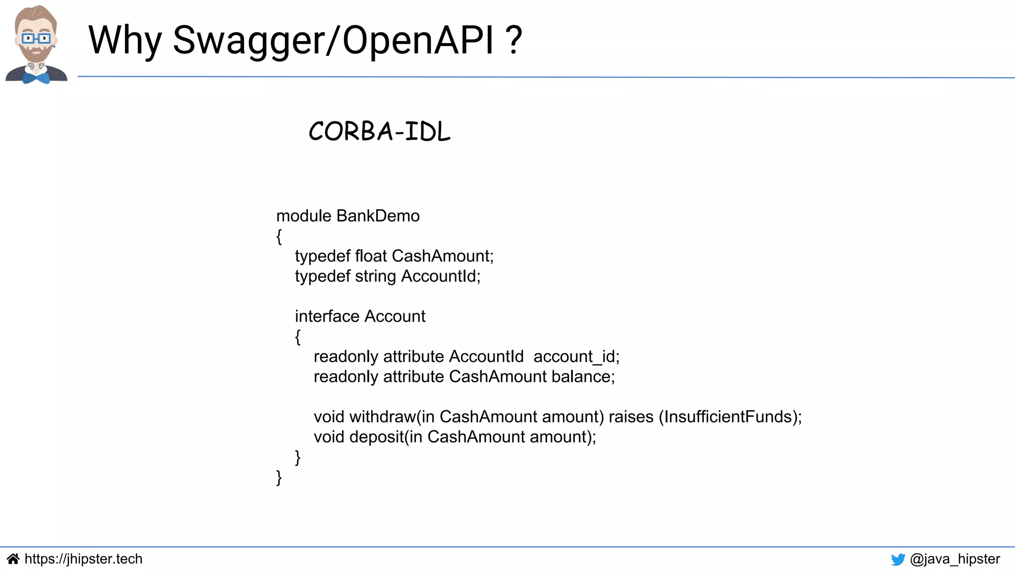 https://jhipster.tech @java_hipster
Why Swagger/OpenAPI ?
CORBA-IDL
module BankDemo
{
typedef float CashAmount;
typedef string AccountId;
interface Account
{
readonly attribute AccountId account_id;
readonly attribute CashAmount balance;
void withdraw(in CashAmount amount) raises (InsufficientFunds);
void deposit(in CashAmount amount);
}
}
 