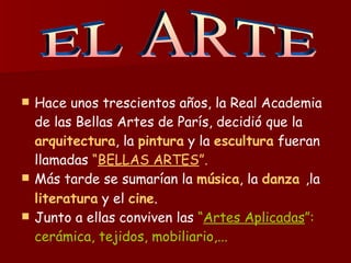 Hace unos trescientos años, la Real Academia de las Bellas Artes de París, decidió que la  arquitectura , la  pintura  y la  escultura  fueran llamadas  “ BELLAS ARTES ”. Más tarde se sumarían la  música , la  danza  ,la  literatura  y el  cine .   Junto a ellas conviven las  “ Artes Aplicadas ”: cerámica, tejidos, mobiliario,... EL ARTE 
