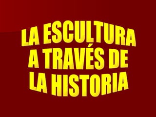 LA ESCULTURA  A TRAVÉS DE  LA HISTORIA 
