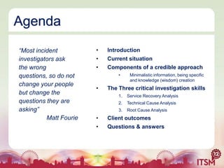 Agenda
“Most incident
investigators ask
the wrong
questions, so do not
change your people
but change the
questions they are
asking”
Matt Fourie

•

Introduction

•

Current situation

•

Components of a credible approach
•

•

Minimalistic information, being specific
and knowledge (wisdom) creation

The Three critical investigation skills
1.

Service Recovery Analysis

2.

Technical Cause Analysis

3.

Root Cause Analysis

•

Client outcomes

•

Questions & answers

 