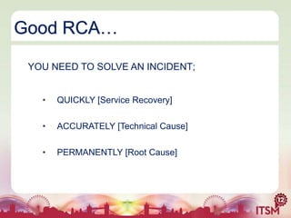 Good RCA…
YOU NEED TO SOLVE AN INCIDENT;
•

QUICKLY [Service Recovery]

•

ACCURATELY [Technical Cause]

•

PERMANENTLY [Root Cause]

 