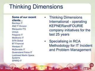 Thinking Dimensions
Some of our recent
clients...
Barclays IT
ANZ IT Division
Macquarie ITG
Unisys
Polypore IT
Medtronic IT
SITA Global
BT Financial
Westpac IT
McDonalds IT
Queensland Police IT
Lockheed Martin Space
Systems
SPARQ IT

• Thinking Dimensions
International - operating
KEPNERandFOURIE
company initiatives for the
last 25 years
• Specialising in RCA
Methodology for IT Incident
and Problem Management

 