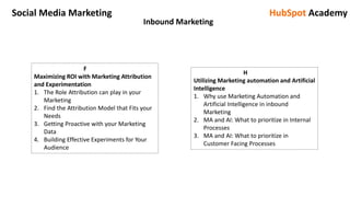 Social Media Marketing HubSpot Academy
Inbound Marketing
F
Maximizing ROI with Marketing Attribution
and Experimentation
1. The Role Attribution can play in your
Marketing
2. Find the Attribution Model that Fits your
Needs
3. Getting Proactive with your Marketing
Data
4. Building Effective Experiments for Your
Audience
H
Utilizing Marketing automation and Artificial
Intelligence
1. Why use Marketing Automation and
Artificial Intelligence in inbound
Marketing
2. MA and AI: What to prioritize in Internal
Processes
3. MA and AI: What to prioritize in
Customer Facing Processes
 